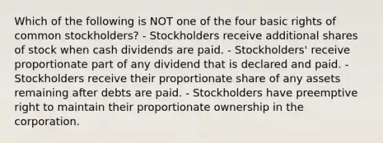 Which of the following is NOT one of the four basic rights of common stockholders? - Stockholders receive additional shares of stock when cash dividends are paid. - Stockholders' receive proportionate part of any dividend that is declared and paid. - Stockholders receive their proportionate share of any assets remaining after debts are paid. - Stockholders have preemptive right to maintain their proportionate ownership in the corporation.