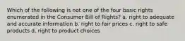 Which of the following is not one of the four basic rights enumerated in the Consumer Bill of Rights? a. right to adequate and accurate information b. right to fair prices c. right to safe products d. right to product choices