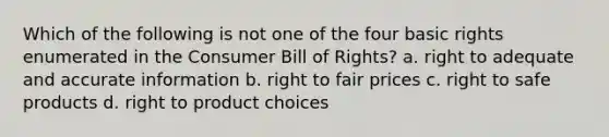 Which of the following is not one of the four basic rights enumerated in the Consumer Bill of Rights? a. right to adequate and accurate information b. right to fair prices c. right to safe products d. right to product choices