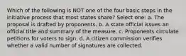 Which of the following is NOT one of the four basic steps in the initiative process that most states share? Select one: a. The proposal is drafted by proponents. b. A state official issues an official title and summary of the measure. c. Proponents circulate petitions for voters to sign. d. A citizen commission verifies whether a valid number of signatures are collected.