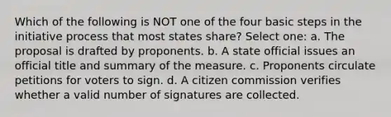 Which of the following is NOT one of the four basic steps in the initiative process that most states share? Select one: a. The proposal is drafted by proponents. b. A state official issues an official title and summary of the measure. c. Proponents circulate petitions for voters to sign. d. A citizen commission verifies whether a valid number of signatures are collected.