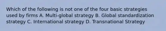 Which of the following is not one of the four basic strategies used by firms A. Multi-global strategy B. Global standardization strategy C. International strategy D. Transnational Strategy