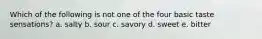 Which of the following is not one of the four basic taste sensations? a. salty b. sour c. savory d. sweet e. bitter