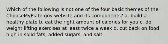 Which of the following is not one of the four basic themes of the ChooseMyPlate.gov website and its components? a. build a healthy plate b. eat the right amount of calories for you c. do weight lifting exercises at least twice a week d. cut back on food high in solid fats, added sugars, and salt