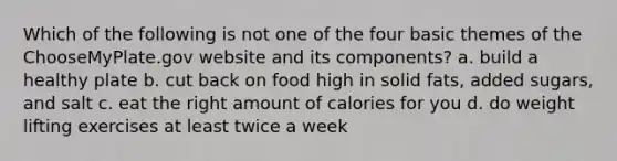 Which of the following is not one of the four basic themes of the ChooseMyPlate.gov website and its components? a. build a healthy plate b. cut back on food high in solid fats, added sugars, and salt c. eat the right amount of calories for you d. do weight lifting exercises at least twice a week