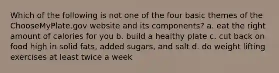 Which of the following is not one of the four basic themes of the ChooseMyPlate.gov website and its components? a. eat the right amount of calories for you b. build a healthy plate c. cut back on food high in solid fats, added sugars, and salt d. do weight lifting exercises at least twice a week