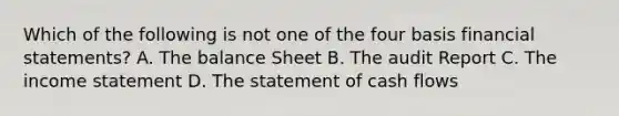 Which of the following is not one of the four basis financial statements? A. The balance Sheet B. The audit Report C. The income statement D. The statement of cash flows