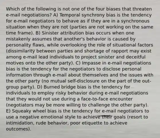 Which of the following is not one of the four biases that threaten e-mail negotiations? A) Temporal synchrony bias is the tendency for e-mail negotiators to behave as if they are in a synchronous situation when they are not (parties are not working on the same time frame). B) Sinister attribution bias occurs when one mistakenly assumes that another's behavior is caused by personality flaws, while overlooking the role of situational factors (dissimilarity between parties and shortage of rapport may exist among e-mail lead individuals to project sinister and deceitful motives onto the other party). C) Impasse in e-mail negotiations bias is the tendency for the negotiators to disclose personal information through e-mail about themselves and the issues with the other party (no mutual self-disclosure on the part of the out-group party). D) Burned bridge bias is the tendency for individuals to employ risky behavior during e-mail negotiations that they would not use during a face-to-face encounter (negotiators may be more willing to challenge the other party). E) Squeaky wheel bias is the tendency for e-mail negotiators to use a negative emotional style to achieve their goals (resort to intimidation, rude behavior, poor etiquette to achieve outcomes).