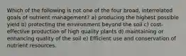 Which of the following is not one of the four broad, interrelated goals of nutrient management? a) producing the highest possible yield b) protecting the environment beyond the soil c) cost-effective production of high quality plants d) maintaining or enhancing quality of the soil e) Efficient use and conservation of nutrient resources.