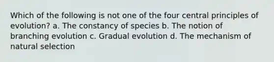 Which of the following is not one of the four central principles of evolution? a. The constancy of species b. The notion of branching evolution c. Gradual evolution d. The mechanism of natural selection