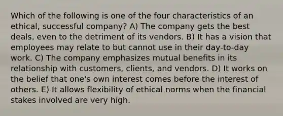 Which of the following is one of the four characteristics of an ethical, successful company? A) The company gets the best deals, even to the detriment of its vendors. B) It has a vision that employees may relate to but cannot use in their day-to-day work. C) The company emphasizes mutual benefits in its relationship with customers, clients, and vendors. D) It works on the belief that one's own interest comes before the interest of others. E) It allows flexibility of ethical norms when the financial stakes involved are very high.