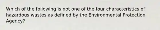 Which of the following is not one of the four characteristics of hazardous wastes as defined by the Environmental Protection Agency?