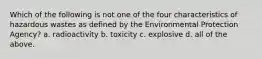 Which of the following is not one of the four characteristics of hazardous wastes as defined by the Environmental Protection Agency? a. radioactivity b. toxicity c. explosive d. all of the above.