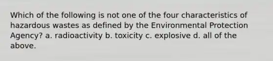 Which of the following is not one of the four characteristics of hazardous wastes as defined by the Environmental Protection Agency? a. radioactivity b. toxicity c. explosive d. all of the above.