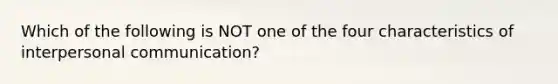 Which of the following is NOT one of the four characteristics of interpersonal communication?