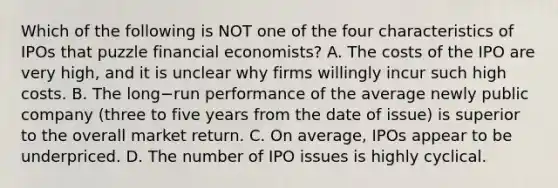 Which of the following is NOT one of the four characteristics of IPOs that puzzle financial​ economists? A. The costs of the IPO are very​ high, and it is unclear why firms willingly incur such high costs. B. The long−run performance of the average newly public company​ (three to five years from the date of​ issue) is superior to the overall market return. C. On​ average, IPOs appear to be underpriced. D. The number of IPO issues is highly cyclical.