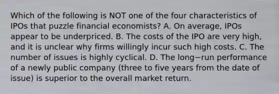 Which of the following is NOT one of the four characteristics of IPOs that puzzle financial​ economists? A. On​ average, IPOs appear to be underpriced. B. The costs of the IPO are very​ high, and it is unclear why firms willingly incur such high costs. C. The number of issues is highly cyclical. D. The long−run performance of a newly public company​ (three to five years from the date of​ issue) is superior to the overall market return.