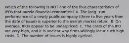 Which of the following is NOT one of the four characteristics of IPOs that puzzle financial​ economists? A. The long−run performance of a newly public company​ (three to five years from the date of​ issue) is superior to the overall market return. B. On​ average, IPOs appear to be underpriced. C. The costs of the IPO are very​ high, and it is unclear why firms willingly incur such high costs. D. The number of issues is highly cyclical.