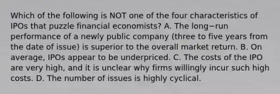 Which of the following is NOT one of the four characteristics of IPOs that puzzle financial​ economists? A. The long−run performance of a newly public company​ (three to five years from the date of​ issue) is superior to the overall market return. B. On​ average, IPOs appear to be underpriced. C. The costs of the IPO are very​ high, and it is unclear why firms willingly incur such high costs. D. The number of issues is highly cyclical.