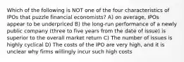 Which of the following is NOT one of the four characteristics of IPOs that puzzle financial economists? A) on average, IPOs appear to be underpriced B) the long-run performance of a newly public company (three to five years from the date of issue) is superior to the overall market return C) The number of issues is highly cyclical D) The costs of the IPO are very high, and it is unclear why firms willingly incur such high costs