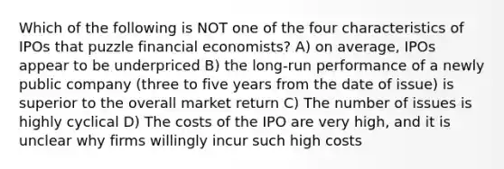 Which of the following is NOT one of the four characteristics of IPOs that puzzle financial economists? A) on average, IPOs appear to be underpriced B) the long-run performance of a newly public company (three to five years from the date of issue) is superior to the overall market return C) The number of issues is highly cyclical D) The costs of the IPO are very high, and it is unclear why firms willingly incur such high costs