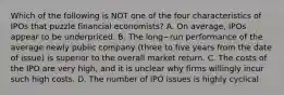 Which of the following is NOT one of the four characteristics of IPOs that puzzle financial​ economists? A. On​ average, IPOs appear to be underpriced. B. The long−run performance of the average newly public company​ (three to five years from the date of​ issue) is superior to the overall market return. C. The costs of the IPO are very​ high, and it is unclear why firms willingly incur such high costs. D. The number of IPO issues is highly cyclical