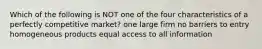 Which of the following is NOT one of the four characteristics of a perfectly competitive market? one large firm no barriers to entry homogeneous products equal access to all information