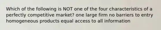 Which of the following is NOT one of the four characteristics of a perfectly competitive market? one large firm no barriers to entry homogeneous products equal access to all information