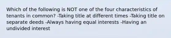 Which of the following is NOT one of the four characteristics of tenants in common? -Taking title at different times -Taking title on separate deeds -Always having equal interests -Having an undivided interest