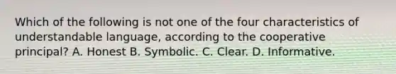 Which of the following is not one of the four characteristics of understandable language, according to the cooperative principal? A. Honest B. Symbolic. C. Clear. D. Informative.