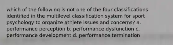 which of the following is not one of the four classifications identified in the multilevel classification system for sport psychology to organize athlete issues and concerns? a. performance perception b. performance dysfunction c. performance development d. performance termination