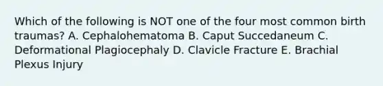 Which of the following is NOT one of the four most common birth traumas? A. Cephalohematoma B. Caput Succedaneum C. Deformational Plagiocephaly D. Clavicle Fracture E. Brachial Plexus Injury