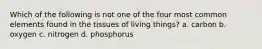 Which of the following is not one of the four most common elements found in the tissues of living things? a. carbon b. oxygen c. nitrogen d. phosphorus