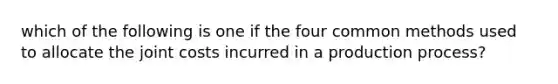 which of the following is one if the four common methods used to allocate the joint costs incurred in a production process?