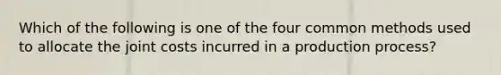 Which of the following is one of the four common methods used to allocate the joint costs incurred in a production process?