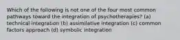 Which of the following is not one of the four most common pathways toward the integration of psychotherapies? (a) technical integration (b) assimilative integration (c) common factors approach (d) symbolic integration