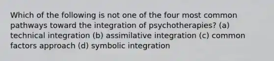 Which of the following is not one of the four most common pathways toward the integration of psychotherapies? (a) technical integration (b) assimilative integration (c) common factors approach (d) symbolic integration