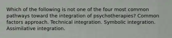 Which of the following is not one of the four most common pathways toward the integration of psychotherapies? Common factors approach. Technical integration. Symbolic integration. Assimilative integration.