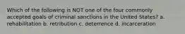 Which of the following is NOT one of the four commonly accepted goals of criminal sanctions in the United States? a. rehabilitation b. retribution c. deterrence d. incarceration