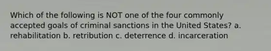 Which of the following is NOT one of the four commonly accepted goals of criminal sanctions in the United States? a. rehabilitation b. retribution c. deterrence d. incarceration