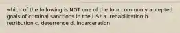 which of the following is NOT one of the four commonly accepted goals of criminal sanctions in the US? a. rehabilitation b. retribution c. deterrence d. incarceration