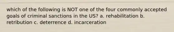 which of the following is NOT one of the four commonly accepted goals of criminal sanctions in the US? a. rehabilitation b. retribution c. deterrence d. incarceration