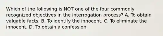 Which of the following is NOT one of the four commonly recognized objectives in the interrogation process? A. To obtain valuable facts. B. To identify the innocent. C. To eliminate the innocent. D. To obtain a confession.