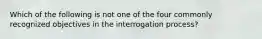 Which of the following is not one of the four commonly recognized objectives in the interrogation process?