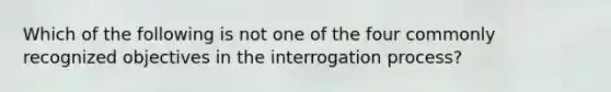 Which of the following is not one of the four commonly recognized objectives in the interrogation process?