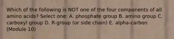 Which of the following is NOT one of the four components of all <a href='https://www.questionai.com/knowledge/k9gb720LCl-amino-acids' class='anchor-knowledge'>amino acids</a>? Select one: A. phosphate group B. amino group C. carboxyl group D. R-group (or side chain) E. alpha-carbon (Module 10)