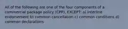 All of the following are one of the four components of a commercial package policy (CPP), EXCEPT: a) interline endorsement b) common cancellation c) common conditions d) common declarations