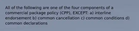 All of the following are one of the four components of a commercial package policy (CPP), EXCEPT: a) interline endorsement b) common cancellation c) common conditions d) common declarations