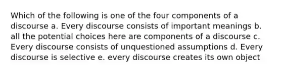 Which of the following is one of the four components of a discourse a. Every discourse consists of important meanings b. all the potential choices here are components of a discourse c. Every discourse consists of unquestioned assumptions d. Every discourse is selective e. every discourse creates its own object