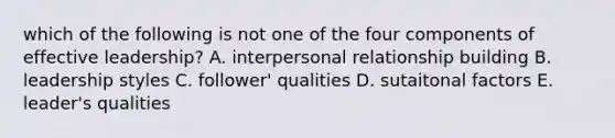 which of the following is not one of the four components of effective leadership? A. interpersonal relationship building B. leadership styles C. follower' qualities D. sutaitonal factors E. leader's qualities